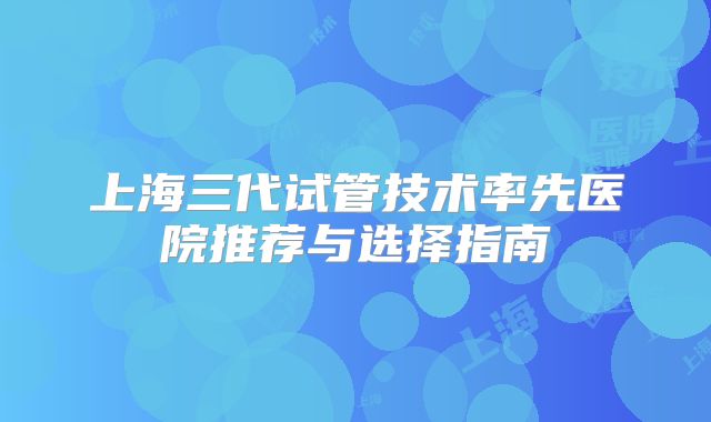 上海三代试管技术率先医院推荐与选择指南