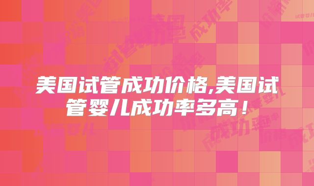 美国试管成功价格,美国试管婴儿成功率多高!