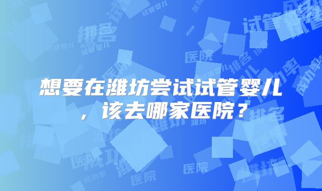 想要在潍坊尝试试管婴儿，该去哪家医院？