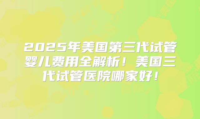2025年美国第三代试管婴儿费用全解析！美国三代试管医院哪家好！