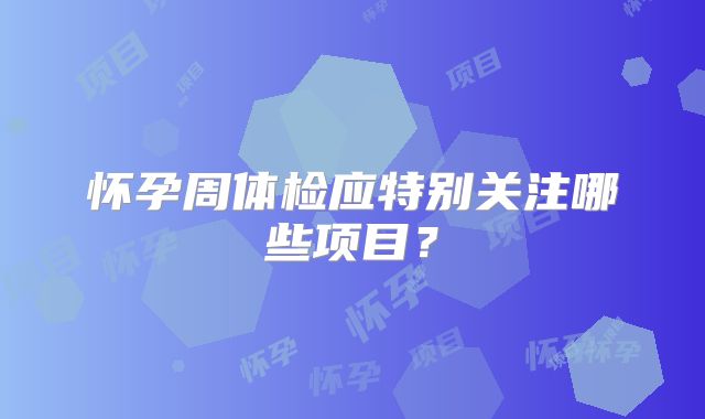 怀孕周体检应特别关注哪些项目？