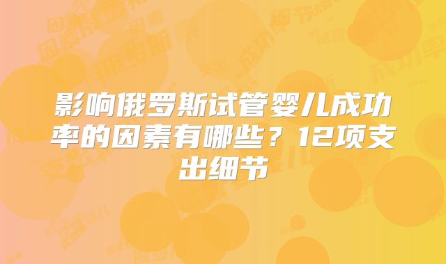 影响俄罗斯试管婴儿成功率的因素有哪些？12项支出细节