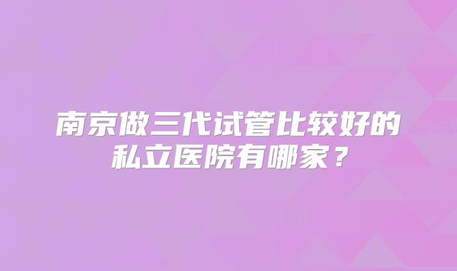 南京做三代试管比较好的私立医院有哪家？