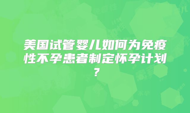 美国试管婴儿如何为免疫性不孕患者制定怀孕计划？