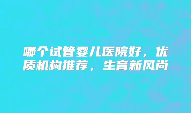 哪个试管婴儿医院好，优质机构推荐，生育新风尚