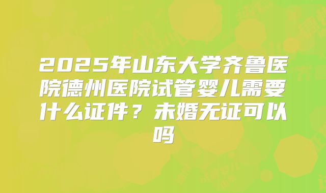 2025年山东大学齐鲁医院德州医院试管婴儿需要什么证件？未婚无证可以吗