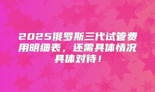 2025俄罗斯三代试管费用明细表，还需具体情况具体对待！