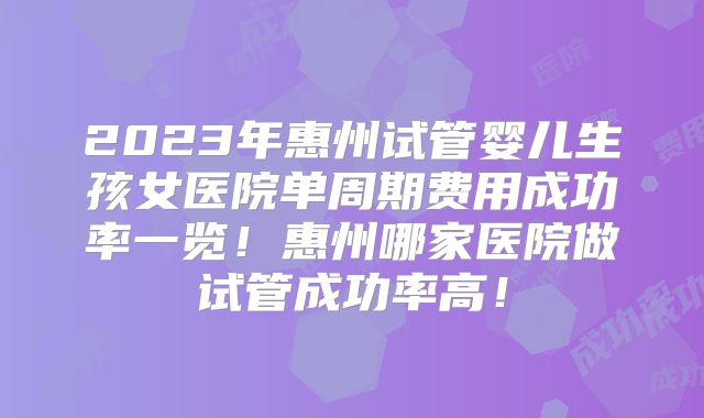 2023年惠州试管婴儿生孩女医院单周期费用成功率一览！惠州哪家医院做试管成功率高！