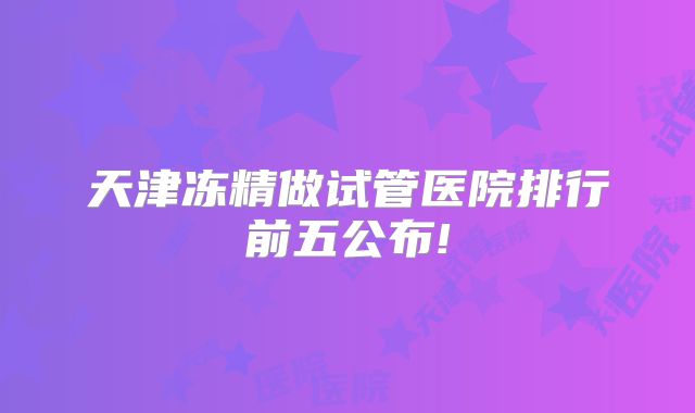 天津冻精做试管医院排行前五公布!