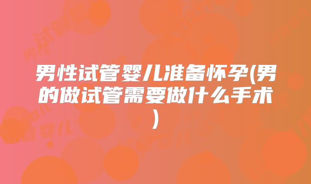 男性试管婴儿准备怀孕(男的做试管需要做什么手术)