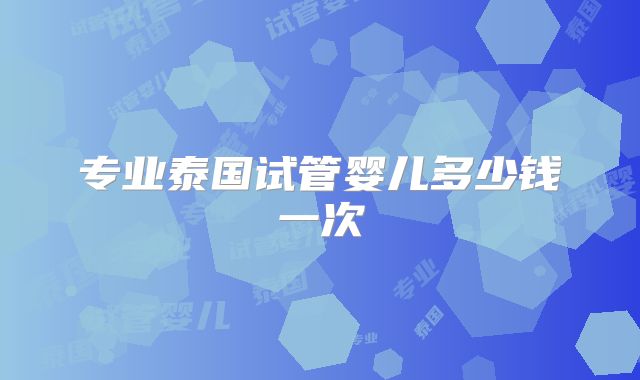 专业泰国试管婴儿多少钱一次