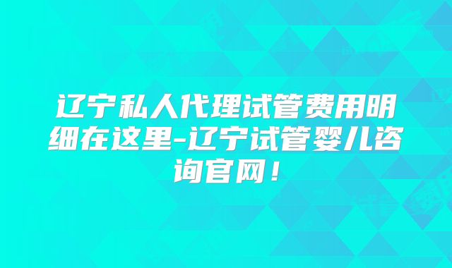 辽宁私人代理试管费用明细在这里-辽宁试管婴儿咨询官网！