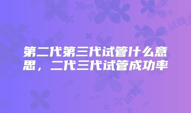 第二代第三代试管什么意思，二代三代试管成功率