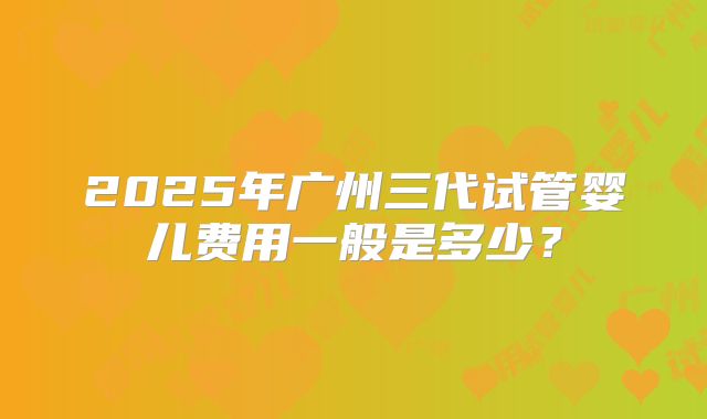 2025年广州三代试管婴儿费用一般是多少？