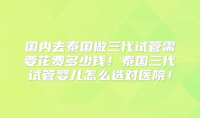 国内去泰国做三代试管需要花费多少钱!泰国三代试管婴儿怎么选对医院!