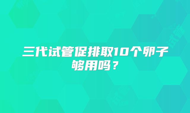 三代试管促排取10个卵子够用吗？