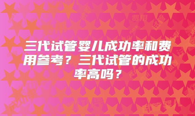 三代试管婴儿成功率和费用参考?三代试管的成功率高吗?