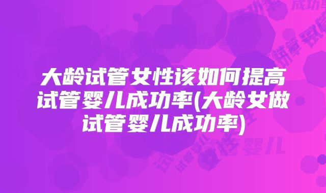 大龄试管女性该如何提高试管婴儿成功率(大龄女做试管婴儿成功率)