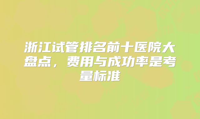 浙江试管排名前十医院大盘点，费用与成功率是考量标准
