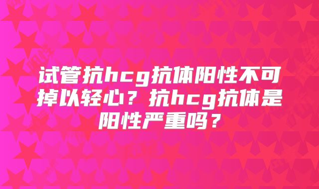 试管抗hcg抗体阳性不可掉以轻心?抗hcg抗体是阳性严重吗?