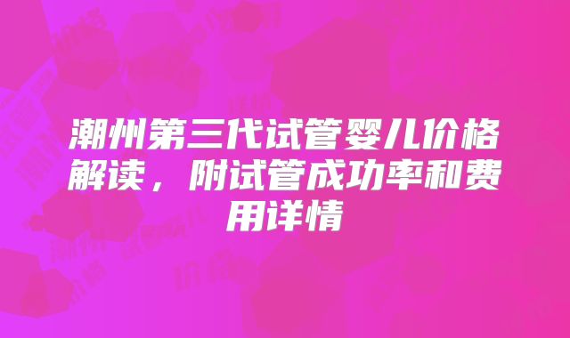 潮州第三代试管婴儿价格解读，附试管成功率和费用详情