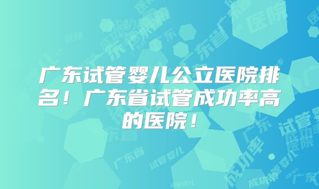 广东试管婴儿公立医院排名！广东省试管成功率高的医院！
