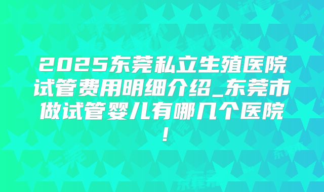 2025东莞私立生殖医院试管费用明细介绍_东莞市做试管婴儿有哪几个医院！