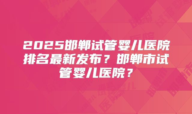 2025邯郸试管婴儿医院排名最新发布？邯郸市试管婴儿医院？