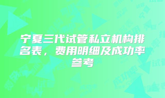 宁夏三代试管私立机构排名表，费用明细及成功率参考