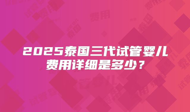 2025泰国三代试管婴儿费用详细是多少?