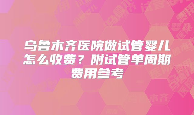 乌鲁木齐医院做试管婴儿怎么收费？附试管单周期费用参考