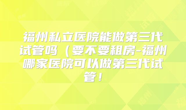 福州私立医院能做第三代试管吗（要不要租房-福州哪家医院可以做第三代试管！