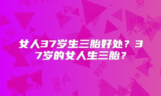 女人37岁生三胎好处？37岁的女人生三胎？