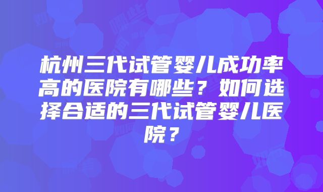 杭州三代试管婴儿成功率高的医院有哪些？如何选择合适的三代试管婴儿医院？