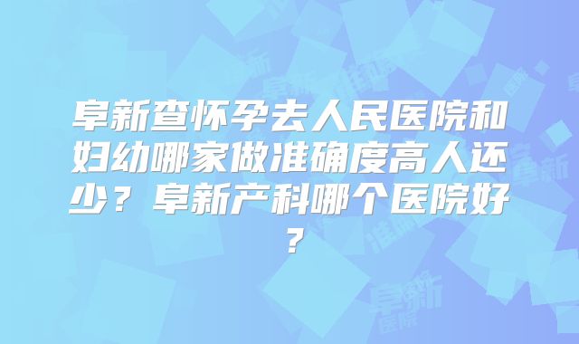 阜新查怀孕去人民医院和妇幼哪家做准确度高人还少？阜新产科哪个医院好？