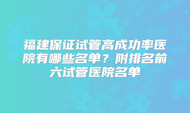 福建保证试管高成功率医院有哪些名单?附排名前六试管医院名单
