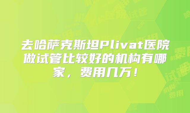 去哈萨克斯坦Plivat医院做试管比较好的机构有哪家，费用几万！