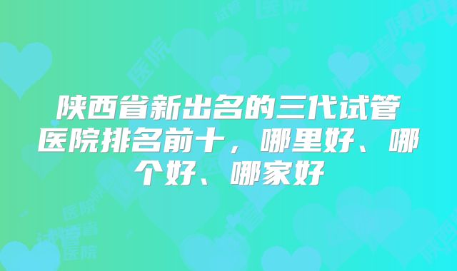 陕西省新出名的三代试管医院排名前十，哪里好、哪个好、哪家好