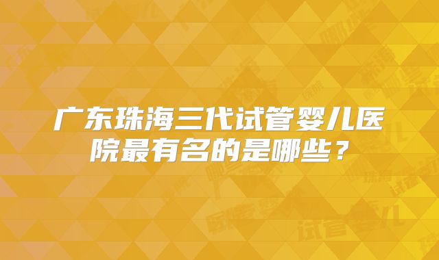 广东珠海三代试管婴儿医院最有名的是哪些？
