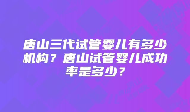唐山三代试管婴儿有多少机构？唐山试管婴儿成功率是多少？