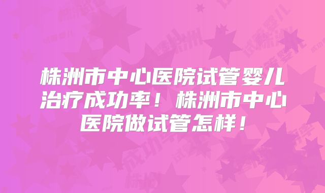 株洲市中心医院试管婴儿治疗成功率！株洲市中心医院做试管怎样！
