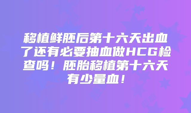 移植鲜胚后第十六天出血了还有必要抽血做HCG检查吗！胚胎移植第十六天有少量血！
