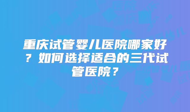 重庆试管婴儿医院哪家好？如何选择适合的三代试管医院？