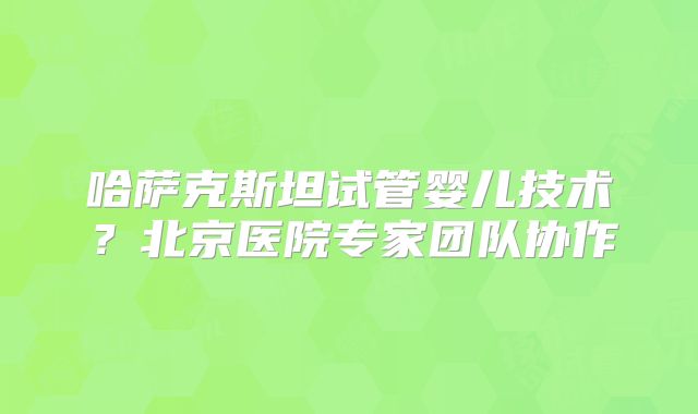 哈萨克斯坦试管婴儿技术？北京医院专家团队协作