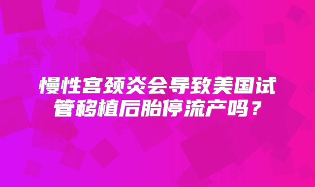 慢性宫颈炎会导致美国试管移植后胎停流产吗？