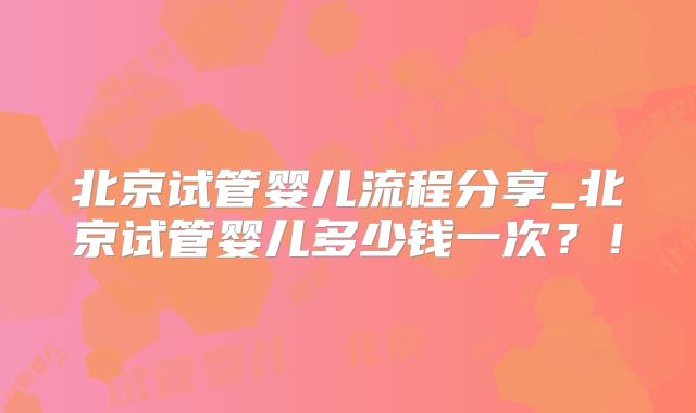 北京试管婴儿流程分享_北京试管婴儿多少钱一次?!