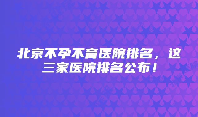 北京不孕不育医院排名，这三家医院排名公布！