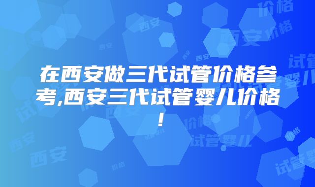 在西安做三代试管价格参考,西安三代试管婴儿价格！