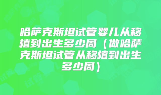 哈萨克斯坦试管婴儿从移植到出生多少周（做哈萨克斯坦试管从移植到出生多少周）