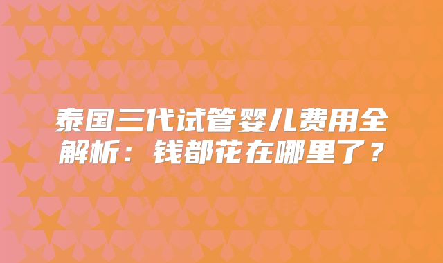 泰国三代试管婴儿费用全解析：钱都花在哪里了？